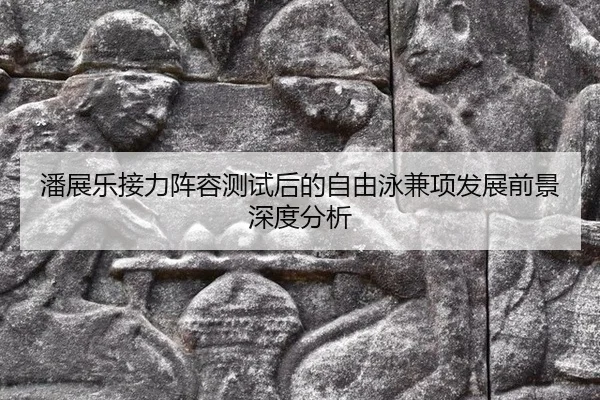 潘展乐接力阵容测试后的自由泳兼项发展前景深度分析